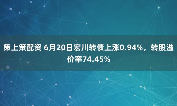 策上策配资 6月20日宏川转债上涨0.94%，转股溢价率74.45%