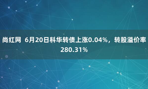 尚红网  6月20日科华转债上涨0.04%，转股溢价率280.31%