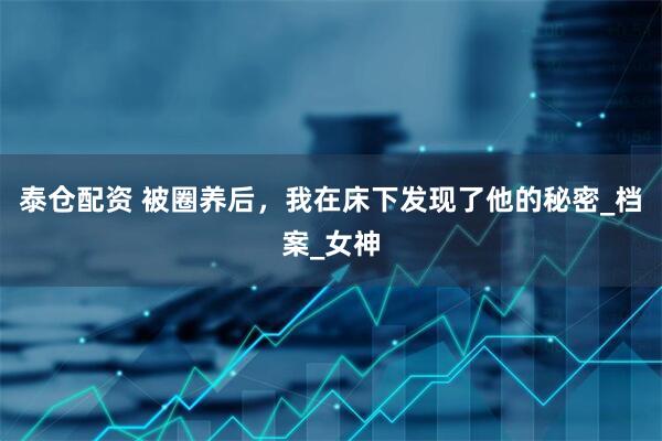 泰仓配资 被圈养后，我在床下发现了他的秘密_档案_女神
