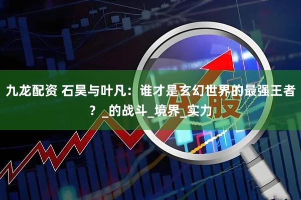 九龙配资 石昊与叶凡：谁才是玄幻世界的最强王者？_的战斗_境界_实力