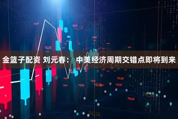 金篮子配资 刘元春： 中美经济周期交错点即将到来