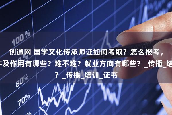 创通网 国学文化传承师证如何考取？怎么报考，报考条件及作用有哪些？难不难？就业方向有哪些？_传播_培训_证书