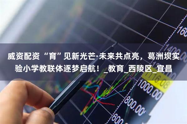 威资配资 “育”见新光芒·未来共点亮，葛洲坝实验小学教联体逐梦启航！_教育_西陵区_宜昌