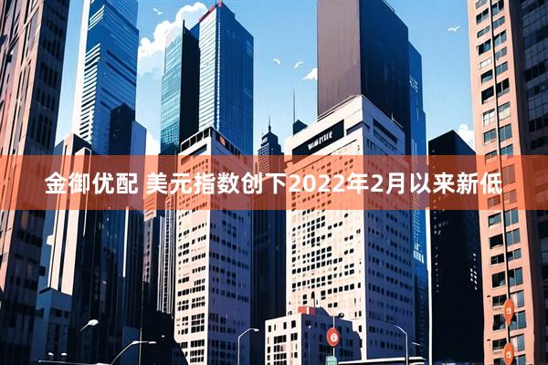 金御优配 美元指数创下2022年2月以来新低