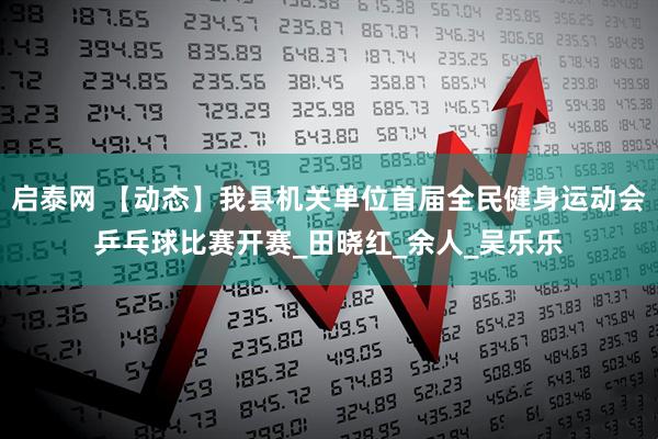 启泰网 【动态】我县机关单位首届全民健身运动会乒乓球比赛开赛_田晓红_余人_吴乐乐