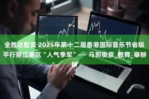 全胜达配资 2025年第十二届香港国际音乐节省级平行丽江赛区“人气季军”—— 马郭俊彦_教育_舉辦