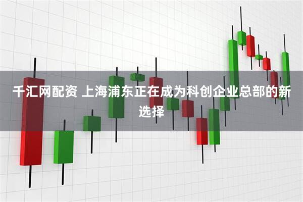 千汇网配资 上海浦东正在成为科创企业总部的新选择