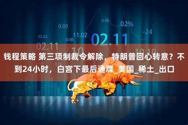 钱程策略 第三项制裁令解除，特朗普回心转意？不到24小时，白宫下最后通牒_美国_稀土_出口