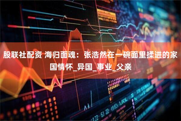 股联社配资 海归面魂：张浩然在一碗面里揉进的家国情怀_异国_事业_父亲