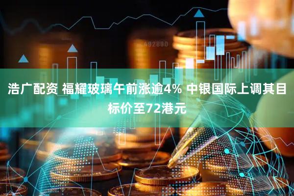 浩广配资 福耀玻璃午前涨逾4% 中银国际上调其目标价至72港元
