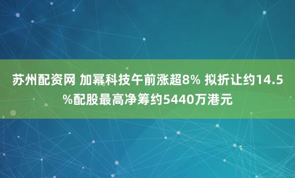 苏州配资网 加幂科技午前涨超8% 拟折让约14.5%配股最高净筹约5440万港元