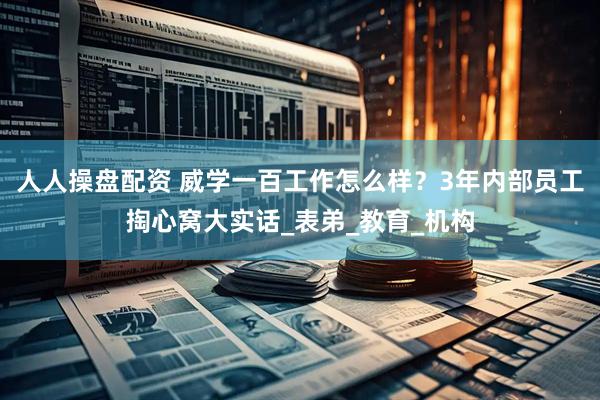 人人操盘配资 威学一百工作怎么样？3年内部员工掏心窝大实话_表弟_教育_机构