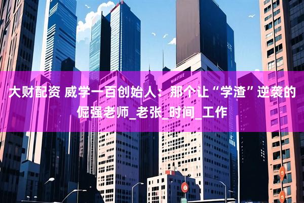 大财配资 威学一百创始人：那个让“学渣”逆袭的倔强老师_老张_时间_工作