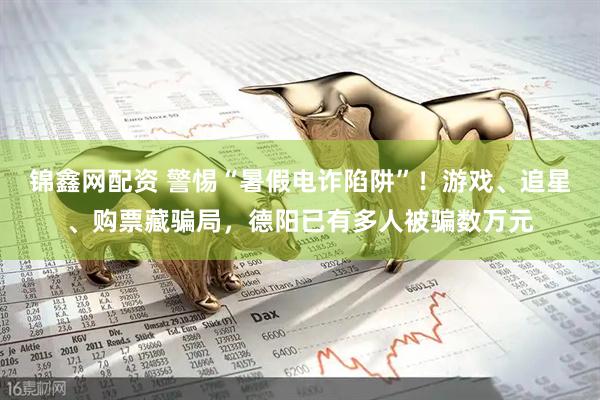 锦鑫网配资 警惕“暑假电诈陷阱”！游戏、追星、购票藏骗局，德阳已有多人被骗数万元