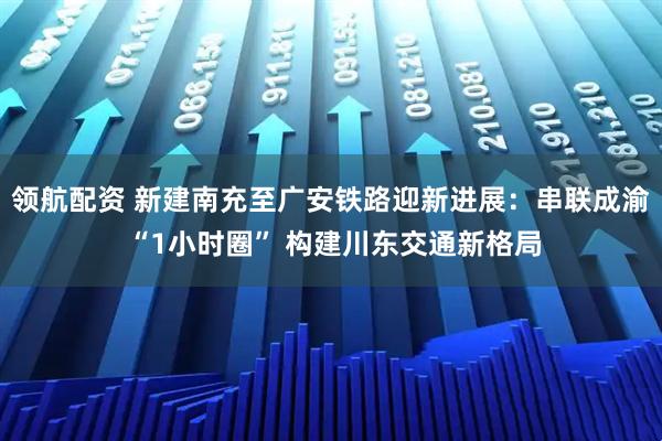 领航配资 新建南充至广安铁路迎新进展：串联成渝 “1小时圈” 构建川东交通新格局
