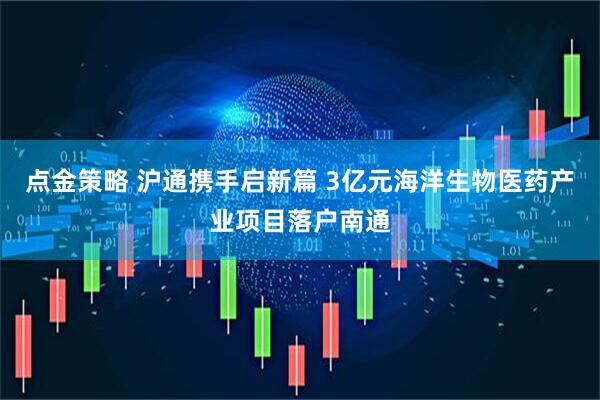 点金策略 沪通携手启新篇 3亿元海洋生物医药产业项目落户南通