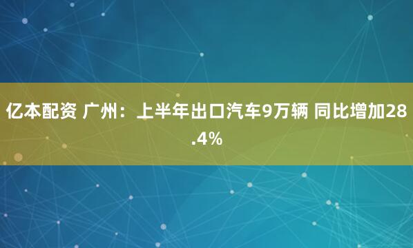 亿本配资 广州：上半年出口汽车9万辆 同比增加28.4%