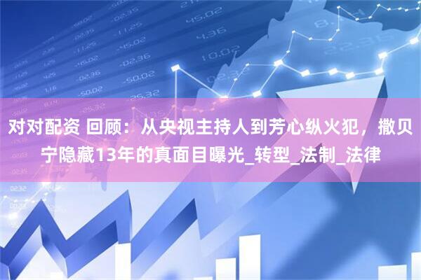 对对配资 回顾：从央视主持人到芳心纵火犯，撒贝宁隐藏13年的真面目曝光_转型_法制_法律