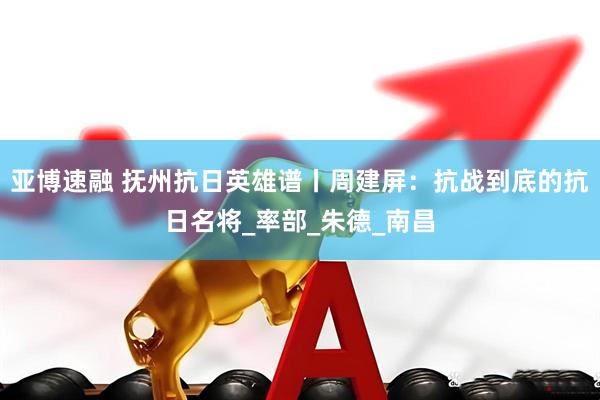 亚博速融 抚州抗日英雄谱丨周建屏：抗战到底的抗日名将_率部_朱德_南昌