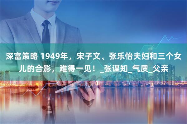 深富策略 1949年，宋子文、张乐怡夫妇和三个女儿的合影，难得一见！_张谋知_气质_父亲