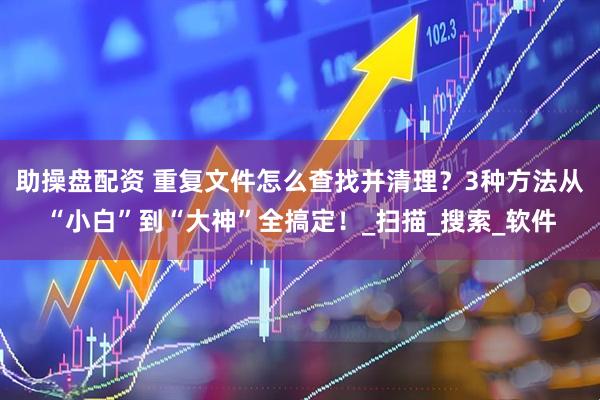 助操盘配资 重复文件怎么查找并清理？3种方法从“小白”到“大神”全搞定！_扫描_搜索_软件