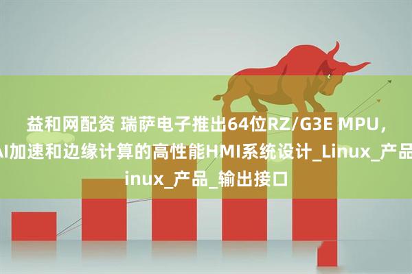 益和网配资 瑞萨电子推出64位RZ/G3E MPU，专为需要AI加速和边缘计算的高性能HMI系统设计_Linux_产品_输出接口
