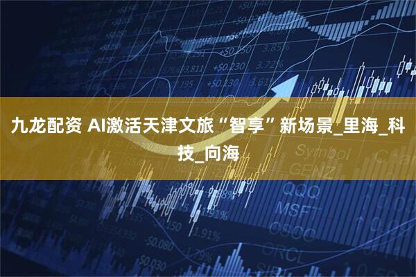 九龙配资 AI激活天津文旅“智享”新场景_里海_科技_向海