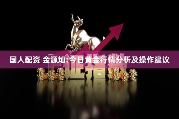 国人配资 金源灿:今日黄金行情分析及操作建议