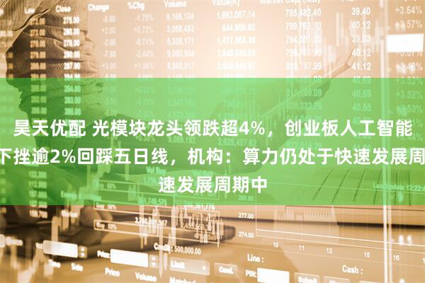 昊天优配 光模块龙头领跌超4%，创业板人工智能ETF下挫逾2%回踩五日线，机构：算力仍处于快速发展周期中