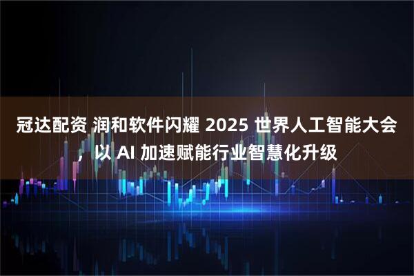 冠达配资 润和软件闪耀 2025 世界人工智能大会，以 AI 加速赋能行业智慧化升级
