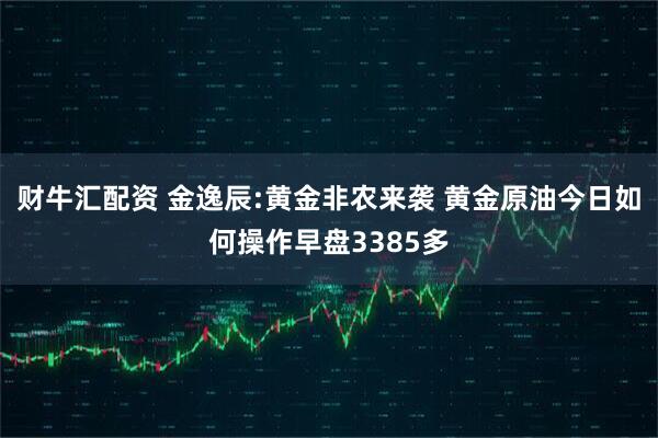 财牛汇配资 金逸辰:黄金非农来袭 黄金原油今日如何操作早盘3385多