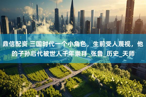 鼎信配资 三国时代一个小角色，生前受人蔑视，他的子孙后代被世人千年崇拜_张鲁_历史_天师