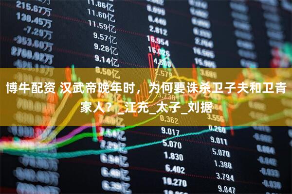 博牛配资 汉武帝晚年时，为何要诛杀卫子夫和卫青家人？_江充_太子_刘据