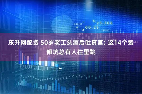 东升网配资 50岁老工头酒后吐真言: 这14个装修坑总有人往里跳