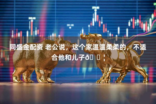 同盛金配资 老公说，这个家温温柔柔的，不适合他和儿子👦