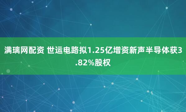 满璃网配资 世运电路拟1.25亿增资新声半导体获3.82%股权
