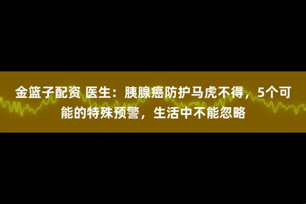 金篮子配资 医生：胰腺癌防护马虎不得，5个可能的特殊预警，生活中不能忽略