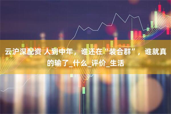 云沪深配资 人到中年，谁还在“装合群”，谁就真的输了_什么_评价_生活