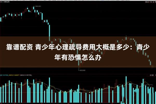 靠谱配资 青少年心理疏导费用大概是多少：青少年有恐惧怎么办