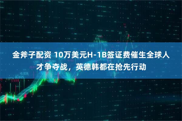 金斧子配资 10万美元H-1B签证费催生全球人才争夺战，英德韩都在抢先行动