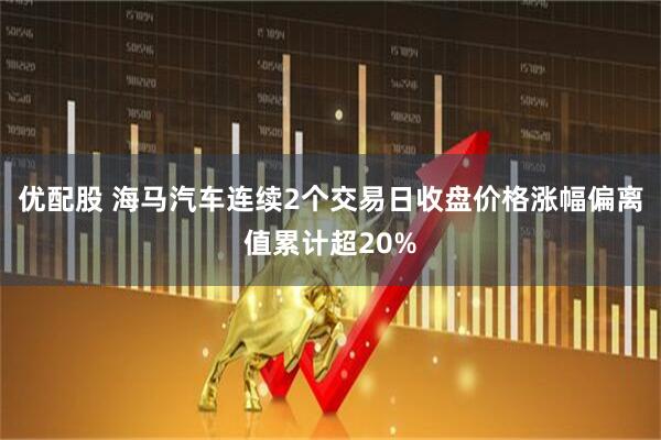 优配股 海马汽车连续2个交易日收盘价格涨幅偏离值累计超20%