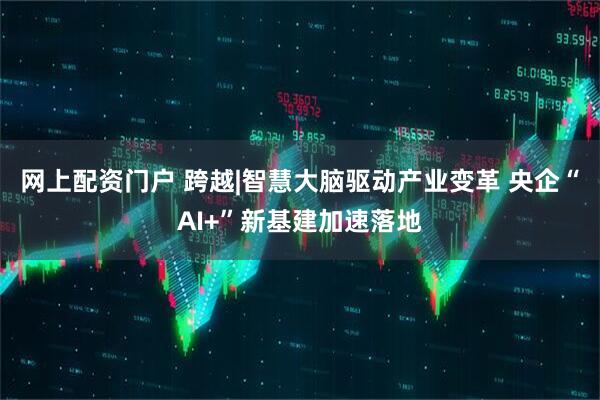 网上配资门户 跨越|智慧大脑驱动产业变革 央企“AI+”新基建加速落地