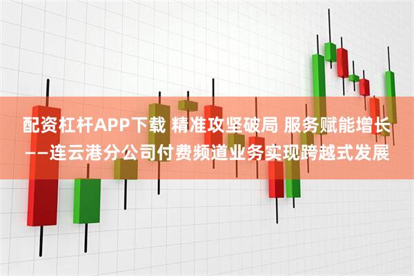 配资杠杆APP下载 精准攻坚破局 服务赋能增长——连云港分公司付费频道业务实现跨越式发展