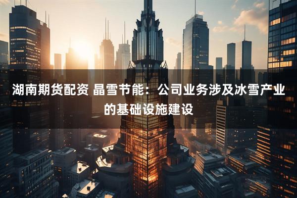 湖南期货配资 晶雪节能：公司业务涉及冰雪产业的基础设施建设