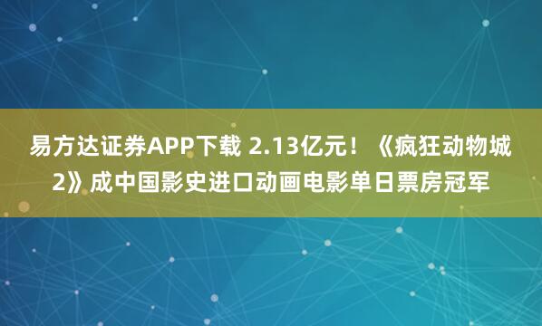 易方达证券APP下载 2.13亿元!《疯狂动物城2》成中国影史进口动画电影单日票房冠军
