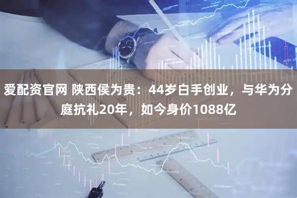 爱配资官网 陕西侯为贵：44岁白手创业，与华为分庭抗礼20年，如今身价1088亿