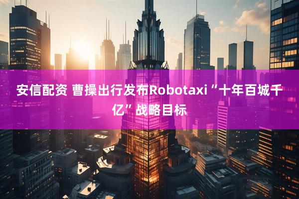 安信配资 曹操出行发布Robotaxi“十年百城千亿”战略目标