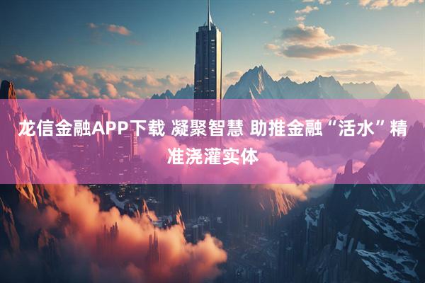 龙信金融APP下载 凝聚智慧 助推金融“活水”精准浇灌实体