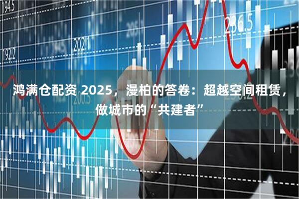 鸿满仓配资 2025,漫柏的答卷:超越空间租赁,做城市的“共建者”