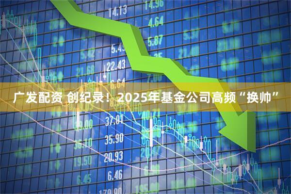 广发配资 创纪录!2025年基金公司高频“换帅”